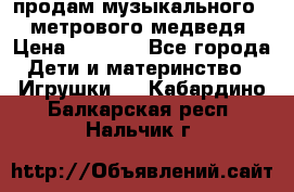 продам музыкального 1,5 метрового медведя  › Цена ­ 2 500 - Все города Дети и материнство » Игрушки   . Кабардино-Балкарская респ.,Нальчик г.